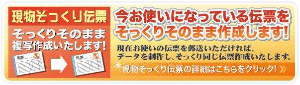 現物そっくり伝票　今お使いになっている伝票をそっくりそのまま作成します！現物そっくり伝票の詳細はこちらをクリック！現在お使いの伝票を郵送いただければデータを作成し、そっくり同じ伝票を作成いたします。